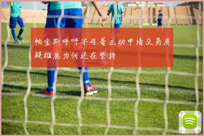 帕金斯呼吁字母哥主动申请交易质疑雄鹿为何还在坚持