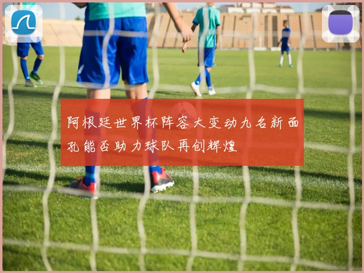 阿根廷世界杯阵容大变动九名新面孔能否助力球队再创辉煌