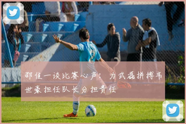 邵佳一谈比赛心声：为武磊拼搏韦世豪担任队长分担责任