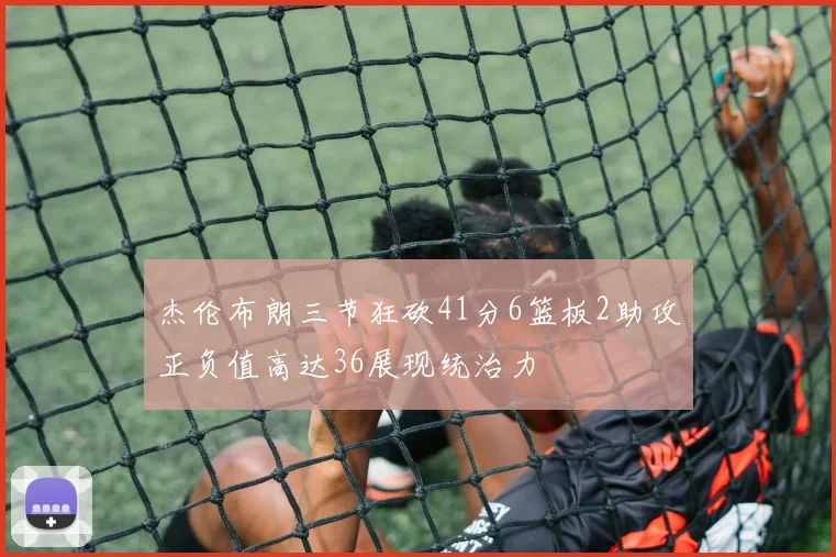 杰伦布朗三节狂砍41分6篮板2助攻正负值高达36展现统治力