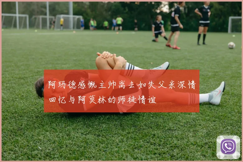 阿玛德感慨主帅离去如失父亲深情回忆与阿莫林的师徒情谊