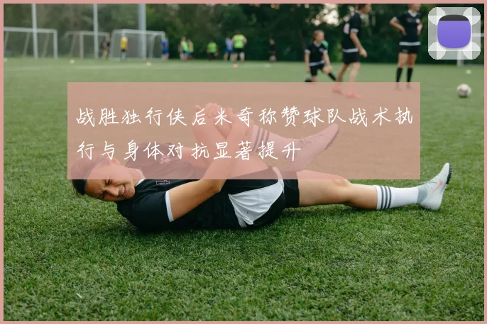 战胜独行侠后米奇称赞球队战术执行与身体对抗显著提升