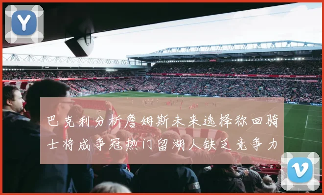 巴克利分析詹姆斯未来选择称回骑士将成争冠热门留湖人缺乏竞争力