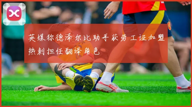 英媒称德泽尔比助手获劳工证加盟热刺担任翻译角色