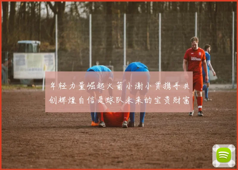 年轻力量崛起火箭小谢小贾携手共创辉煌自信是球队未来的宝贵财富