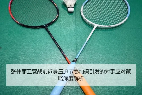 张伟丽卫冕战前近身压迫节奏加码引发的对手应对策略深度解析